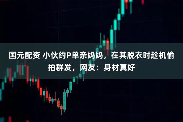 国元配资 小伙约P单亲妈妈，在其脱衣时趁机偷拍群发，网友：身材真好