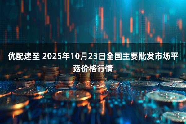 优配速至 2025年10月23日全国主要批发市场平菇价格行情