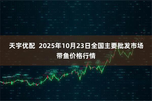 天宇优配  2025年10月23日全国主要批发市场带鱼价格行情