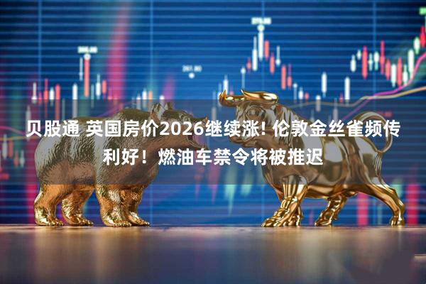 贝股通 英国房价2026继续涨! 伦敦金丝雀频传利好！燃油车禁令将被推迟