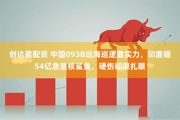 创达盈配资 中国093B远海巡逻显实力,印度砸54亿急造核鲨鱼,硬伤却很扎眼