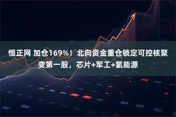 恒正网 加仓169%!北向资金重仓锁定可控核聚变第一股,芯片+军工+氢能源