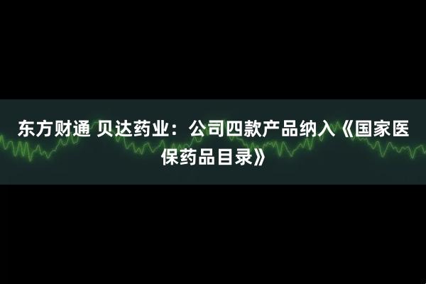 东方财通 贝达药业：公司四款产品纳入《国家医保药品目录》