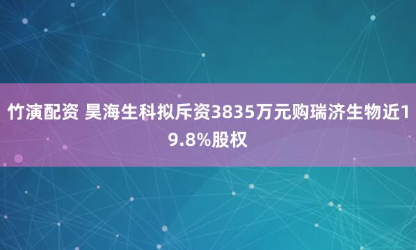 竹演配资 昊海生科拟斥资3835万元购瑞济生物近19.8%股权