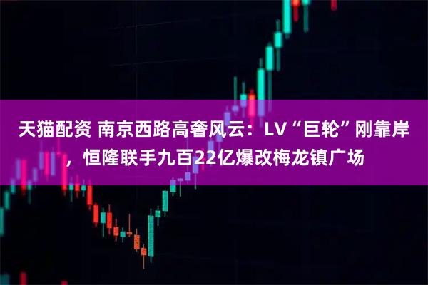 天猫配资 南京西路高奢风云:LV“巨轮”刚靠岸,恒隆联手九百22亿爆改梅龙镇广场