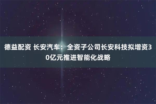 德益配资 长安汽车:全资子公司长安科技拟增资30亿元推进智能化战略