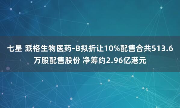 七星 派格生物医药-B拟折让10%配售合共513.6万股配售股份 净筹约2.96亿港元