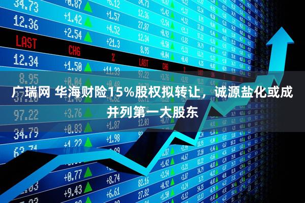 广瑞网 华海财险15%股权拟转让,诚源盐化或成并列第一大股东