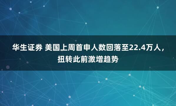 华生证券 美国上周首申人数回落至22.4万人，扭转此前激增趋势