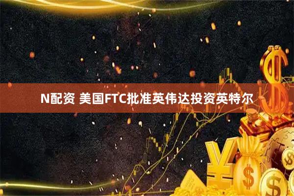 N配资 美国FTC批准英伟达投资英特尔