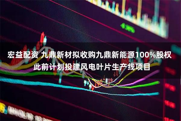 宏益配资 九鼎新材拟收购九鼎新能源100%股权  此前计划投建风电叶片生产线项目