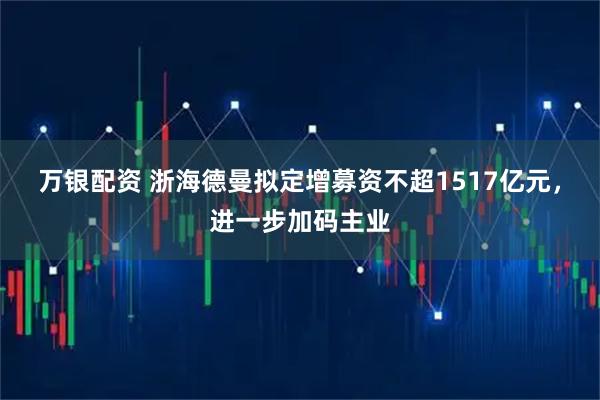 万银配资 浙海德曼拟定增募资不超1517亿元，进一步加码主业