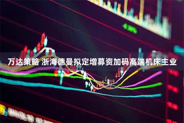 万达策略 浙海德曼拟定增募资加码高端机床主业