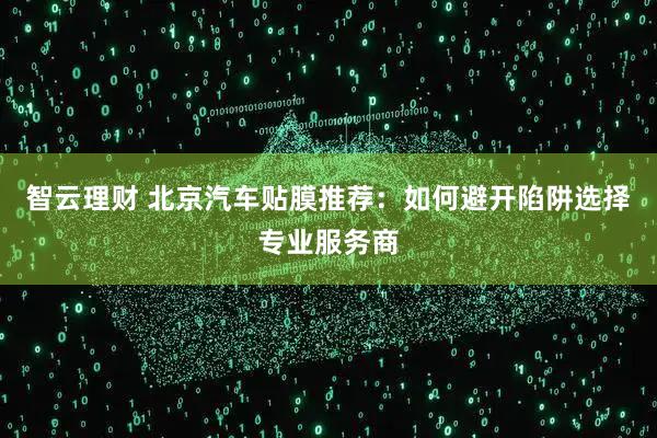 智云理财 北京汽车贴膜推荐：如何避开陷阱选择专业服务商