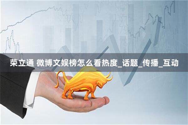 荣立通 微博文娱榜怎么看热度_话题_传播_互动