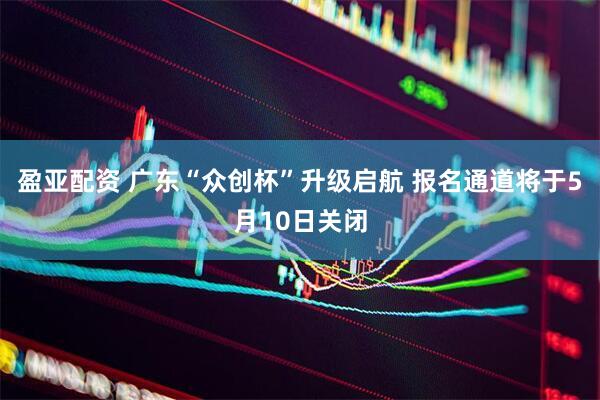 盈亚配资 广东“众创杯”升级启航 报名通道将于5月10日关闭